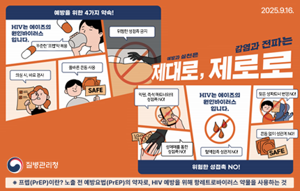 예방과 실천은 제대로, 감염과 전파는 제로로예방을 위한 4가지 약속!HIV는 에이즈의 원인바이러스 입니다.꾸준한 '프렙'약 복용의심 시 바로 검사올바른 콘돔 사용위험한 성접촉 금지!위험한 성접촉 NO!익명, 즉석 파트너와의 성접촉 NO!성매매를 통한 성접촉 NO!혈액접촉 성관계 NO!잦은 성파트너 변경 NO!콘돔 없이 성관계 NO!*프렙(PrEP)이란? 노출 전 예방요법(PrEP)의 약자로, HIV 예방을 위해 항레트로바이러스 약물을 사용하는 것