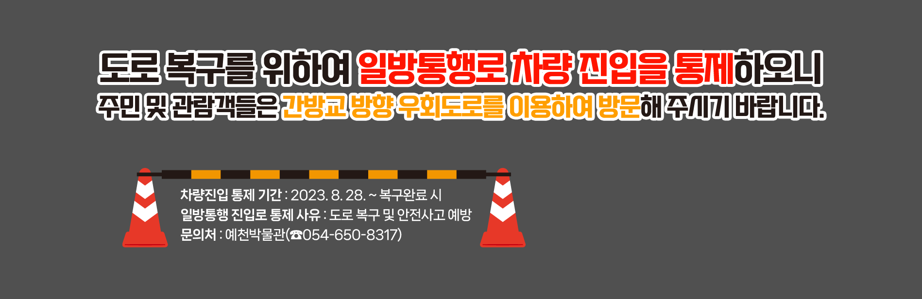 도로 복구를 위하여 일방통행로 차량 진입을 통제하오니주민 및 관람객들은 간방교 방향 우회도로를 이용하여 방문해 주시기 바랍니다. 차량진입 통제 기간 : 2023. 8. 28. ~ 복구완료 시일방통행 진입로 통제 사유 : 도로 복구 및 안전사고 예방문의처 : 예천박물관(☎054-650-8317)
