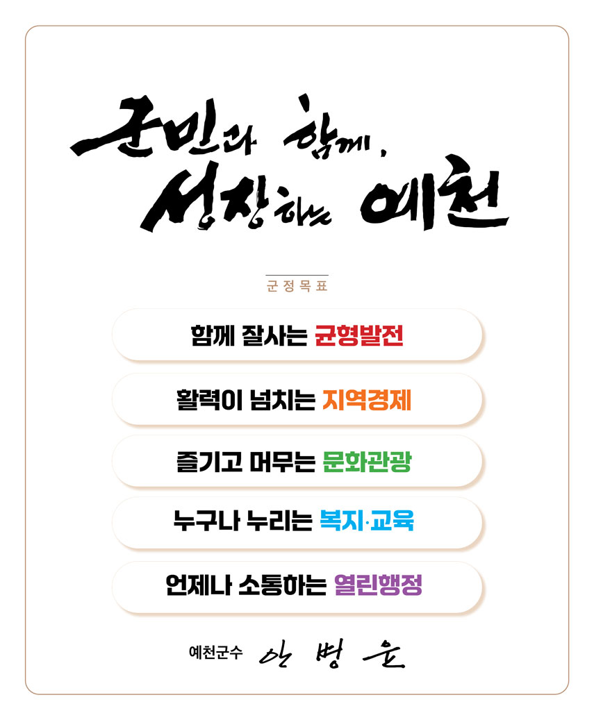 군민과 함께,성장하는 예천 군정목표 함께 잘사는 균형발전 활력이 넘치는 지역경제 즐기고 머무는 문화관광 누구나 누리는 복지교육 언제나 소통하는 열린행정 예천군수 안병윤