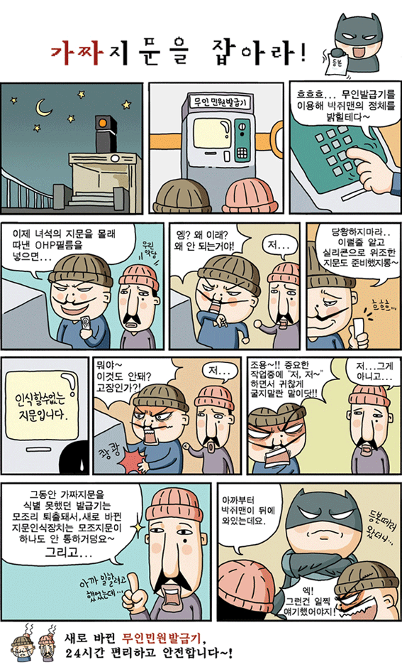 무인민원발급창구 정책만화 제목 가짜지문을 잡아라! 어두운밤 무인민원발급기앞에 험상궂은 남자 두명이 말을한다. 남자1 흐흐흐... 무인발급기를 이용해 박쥐맨의 정체를 밝힐테다~, 이제 녀석의 지문을 몰래 따낸 OHP필름을 넣으면..엥? 왜 이래? 왜 안되는거야! 남자2 저... 남자1 당황하지마라.. 이럴줄 알고 실리콘으로 위조한 지문도 준비했지롱~ (화면에 인식할수없는 지문입니다.)남자1 뭐야~이것도 안돼? 고장인가? 남자2 저... 남자1 조용~!! 중요한 작업중에 저, 저~ 하면서 귀찮게 굴지마란 말이닷!! 남자2대화 저... 그게 아니고..., 그동안 가짜지문을 식별 못했던 발급기는 모조리 퇴출돼서, 새로 바뀐 지문인식장치는 모조지문이 하나도 안 통하거덩요~ 그리고... 아까말하려고 했었는데, 아까분터 박쥐맨이 뒤에 와있는데요. 남자1 엑! 그런건 일찍 얘기했어야지! 대화는 끝이 나고 등본 떼로 왔던 박쥐맨이 그들을 바라보고 있다. 새로바뀐 무인민원발급기 24시간 편리하고 안전합니다~!
