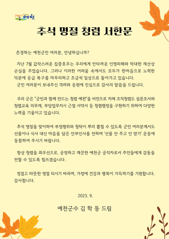 곤충도시예천. 추석 명절 청렴 서한문. 존경하는 예천군민 여러분, 안녕하십니까? 지난 7월 갑작스러운 집중호우는 우리에게 안타까운 인명피해와 막대한 재산상 손실을 주었습니다. 그러나 이러한 어려움 속에서도 모두가 한마음으로 노력한 덕분에 응급 복구를 마무리하고 조금씩 일상으로 돌아가고 있습니다. 군민 여러분이 보내주신 격려와 응원에 진심으로 감사의 말씀을 드립니다. 우리 군은 '군민과 함께 만드는 청렴 예천'을 비전으로 자체 조직청렴도 설문조사와 청렴교육 의무제, 부당업무지시 근절 서약서 등 청렴행정을 구현하기 위하여 다양한 노력을 기울이고 있습니다. 추석 명절을 맞이하여 부정행위와 청탁이 뿌리 뽑힐 수 있도록 군민 여러분께서도 선물이나 식사 대신 마음을 담은 안부인사를 전하며 '선물 안 주고 안 받기' 운동에 동참하여 주시기 바랍니다. 항상 청렴을 최우선으로, 공정하고 깨끗한 예천군 공직자로서 주민들에게 감동을 전할 수 있도록 힘쓰겠습니다. 정겹고 따뜻한 명절 되시기 바라며, 가정에 건강과 행복이 가득하시기를 기원합니다. 감사합니다. 2023. 9. 예천군수 김학동 드림.