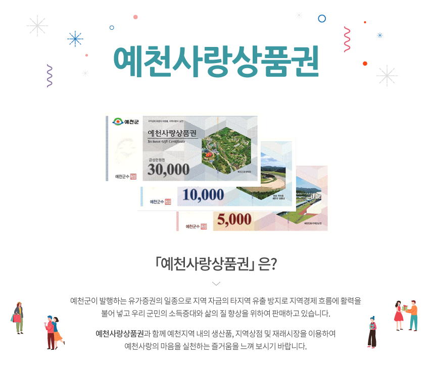 예천을 아끼고 사랑하는 또 하나의 방법! 예천상품권 발행 예천사랑상품권 은? 예천군이 발행하는 유가증권의 일종으로 지역 자금의 타지역 유출 방지로 지역경제 흐름에 활력을 불어 넣고 우리 군민의 소득증대와 삶의 질 향상을 위하여 판매하고 있습니다. 「예천사랑 상품권」과 함께 예천지역 내의 생산품, 지역상점 및 재래시장을 이용하여 예천사랑의 마음을 실천하는 즐거움을 느껴 보시기 바랍니다.