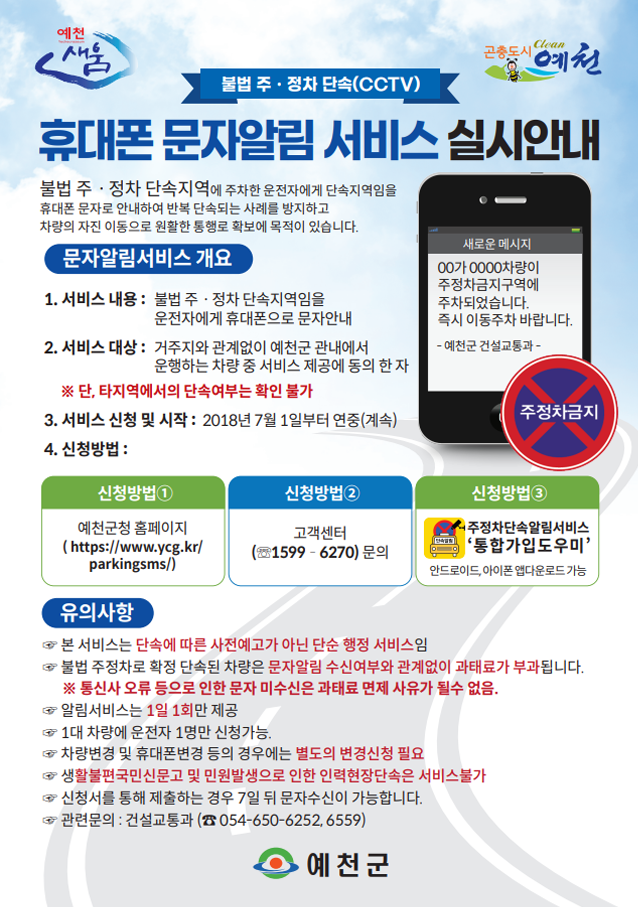 불법 주·정차 단속(CCTV) 휴대폰 문자알림 서비스 실시안내. 불법 주·정차 단속지역에 주차한 운전자에게 단속지역임을 휴대폰 문자로 안내하여 반복 단속되는 사례를 방지하고 차량의 자진 이동으로 원활한 통행로 확보에 목족이 있습니다. 문자알림서비스 개요 1. 서비스 내용 : 불법 주·정차 단속지역임을 운전자에게 휴대폰으로 문자안내 2.서비스 대상 : 거주지와 관계없이 예천군 관내에서 운행하는 차량 중 서비스 제공에 동의 한 자 ※단, 타지역에서의 단속여부는 확인 불가 3. 서비스 신청 및 시작 : 2018년 7월 1일부터 연중(계속) 4. 신청방법 : ① 예천군청 홈페이지(https://www.ycg.kr/parkingsms/) ② 고객센터 1599-6270 문의 ③ 주정차단속알림서비스 '통합가입도우미'(안드로이드, 아이폰 앱 다운로드 가능). 유의사항 ☞ 본 서비스는 단속에 따른 사전예고가 아닌 단순 행정 서비스임 ☞ 불법 주정차로 확정 단속된 차량은 문자알림 수신여부와 관계없이 과태료가 부과됩니다. ※통신사 오류 등으로 인한 문자 미수신은 과태료 면제 사유가 될 수 없음. ☞ 알림서비스는 1일 1회만 제공 ☞ 1대 차량에 운전자 1명만 신청가능 ☞차량변경 및 휴대폰변경 등의 경우에는 별도의 변경신청 필요 ☞생활불편국민신문고 및 민원발생으로 인한 인력현장단속은 서비스 불가 ☞ 신청서를 통해 제출하는 경우 7일 뒤 문자수신이 가능합니다. ☞ 관련문의 : 건설교통과(054-650-6252, 6559)