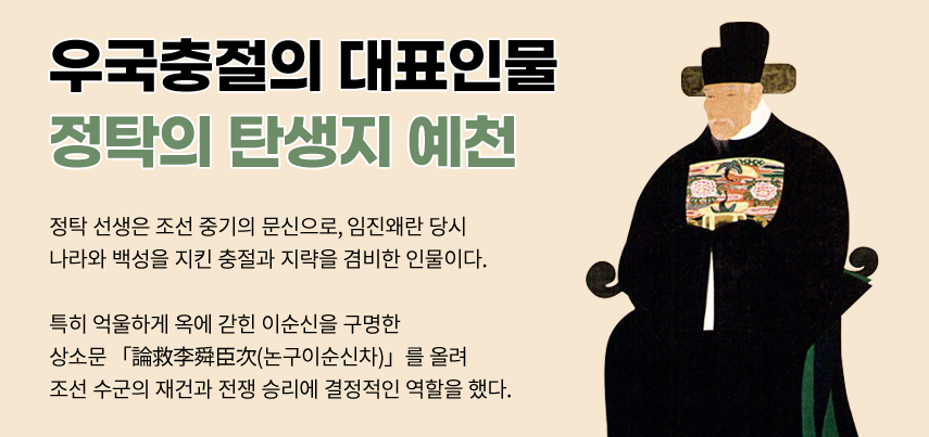 국충절의 대표인물 정탁의 탄생지 예천. 정탁 선생은 조선 중기의 문신으로, 임진왜란 당시 나라와 백성을 지킨 충절과 지략으르 겸비한 인물이다. 특히 억울하게 옥에 갇힌 이순신을 구명한 상소문 「論救李舜臣次(논구이순신차)」를 올려 조선 수군의 재건과 전쟁 승리에 결정적인 역할을 했다.