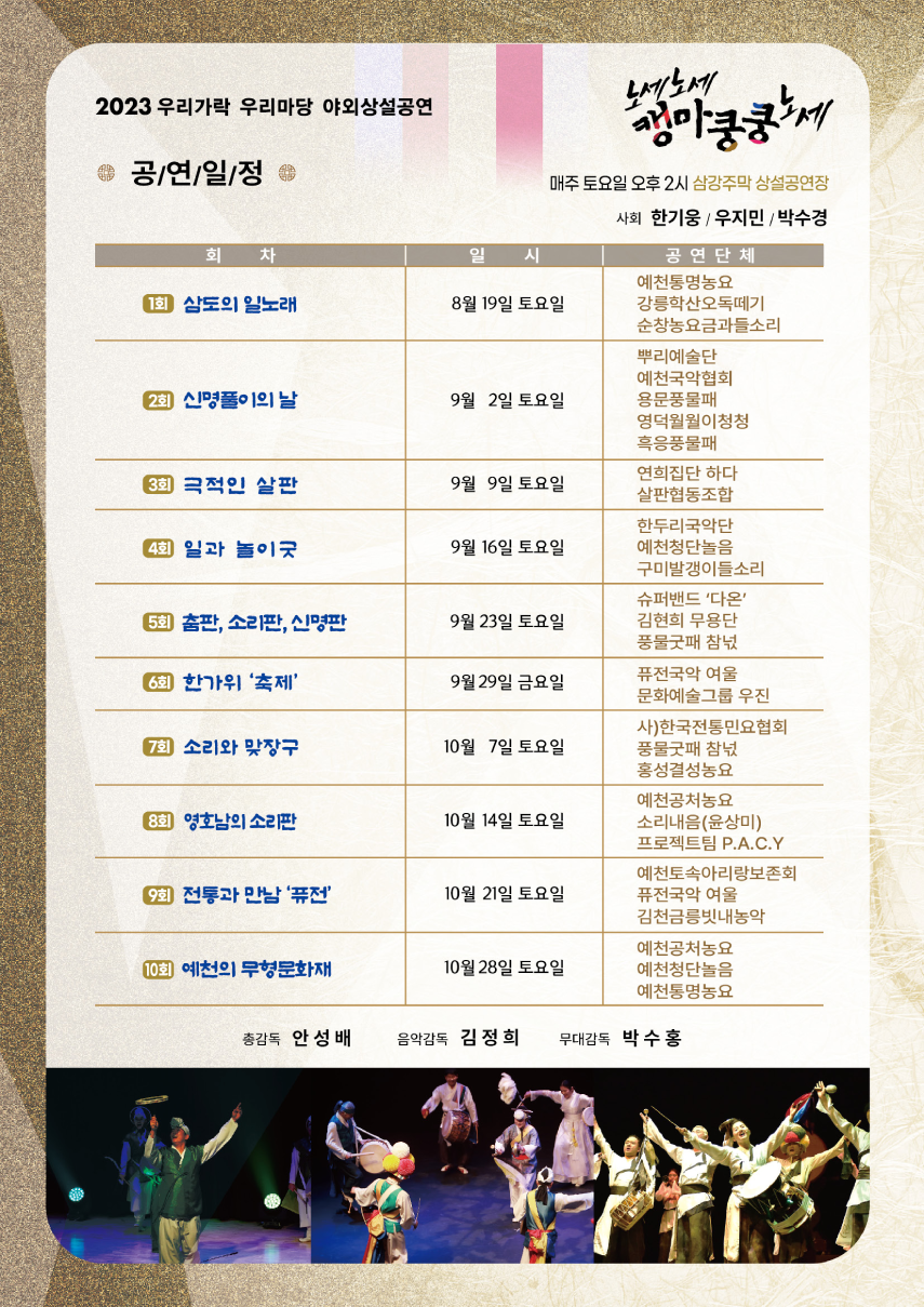 2023 우리가락 우리마당 야외상설공연 노세노세 캥마쿵쿵노세. 매주 토요일 오후 2시 삼강주막 상설공연장. 사회 - 한기웅 / 우지민 / 박수경. ◎ 공연일정 ◎ (회차, 일시, 공연단체 순) 1회 삼도의 일노래 / 8월 19일 토요일 / 예천통명농요, 강릉학산오독떼기, 순창농요금과들소리. 2회 신명풀이의 날 / 9월 2일 토요일 / 뿌리예술단, 예천국악협회, 용문풍물패, 영덕월월이청청, 흑응풍물패. 3회 극적인 살판 / 9월 9일 토요일 / 연희집단 하다, 살판협동조합. 4회 일과 놀이굿 / 9월 16일 토요일 / 한두리국악단, 예천청단놀음, 구미발갱이들소리. 5회 춤판, 소리판, 신명판 / 9월 23일 토요일 / 슈퍼밴드 '다온', 김현희 무용단, 풍물굿패 참넋. 6회 한가위 '축제' / 9월 29일 금요일 / 퓨전국악 여울, 문화예술그룹 우진. 7회 소리와 맞장구 / 10월 7일 토요일 / 사)한국전통민요협회, 풍물굿패 참넋, 홍성결성농요. 8회 영호남의 소리판 / 10월 14일 토요일 / 예천공처농요, 소리내음(윤상미), 프로젝트팀 P.A.C.Y. 9회 전통과 만남 '퓨전' / 10월 21일 토요일 / 예천토속아리랑보존회, 퓨전국악 여울, 김천금릉빗내농악. 10회 예천의 무형문화재 / 10월 28일 토요일 / 예천공처농요, 예천청단놀음, 예천통명농요.  총감독 - 안성배, 음악감독 - 김정희, 무대감독 - 박수홍.