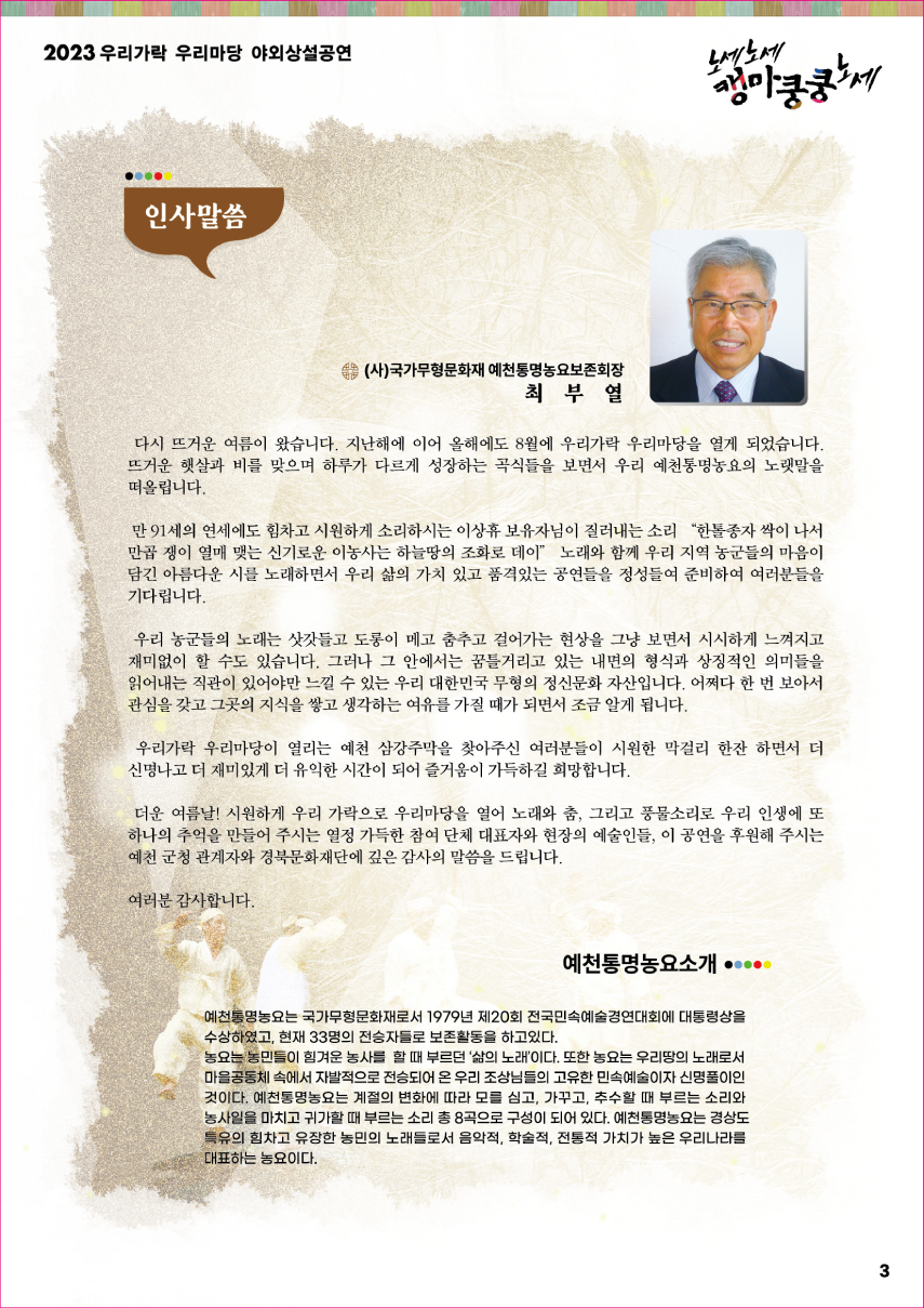 2023 우리가락 우리마당 야외상설공연 노세노세 캥마쿵쿵노세. ◎ 인사말씀 ◎ (사)국가무형문화재 예천통명농요보존회장 최 부 열. 다시 뜨거운 여름이 왔습니다. 지난해에 이어 올해에도 8월에 우리가락 우리마당을 열게 되었습니다. 뜨거운 햇살과 비를 맞으며 하루가 다르게 성장하는 곡식들을 보면서 우리 예천통명농요의 노랫말을 떠올립니다. 만 91세의 연세에도 힘차고 시원하게 소리하시는 이상휴 보유자님이 질러내는 소리 '한톨종자 싹이 나서 만곱 쟁이 열매 맺는 신기로운 이 농사는 하늘땅의 조화로 데이' 노래와 함께 우리 지역 농군들의 마음이 담긴 아름다운 시를 노래하면서 우리 삶의 가치 있고 품격있는 공연들을 정성들여 준비하여 여러분들을 기다립니다. 우리 농군들의 노래는 삿갓들고 도롱이 메고 춤추고 걸어가는 현상을 그냥 보면서 시시하게 느껴지고 재미없이 할 수도 있습니다. 그러나 그 안에서는 꿈틀거리고 있는 내면의 형식과 상징적인 의미들을 읽어내는 직관이 있어야만 느낄 수 있는 우리 대한민국 무형의 정신문화 자산입니다. 어쩌다 한 번 보아서 관심을 갖고 그곳의 지식을 쌓고 생각하는 여유를 가질 때가 되면서 조금 알게 됩니다. 우리가락 우리마당이 열리는 예천 삼강주막을 찾아주신 여러분들이 시원한 막거리 한 잔 하면서 더 신명나고 더 재미있게 더 유익한 시간이 되어 즐거움이 가득하길 희망합니다. 더운 여름날! 시원하게 우리 가락으로 우리마당을 열어 노래와 춤, 그리고 풍물소리로 우리 인생에 또 하나의 추억을 만들어 주시는 열정 가득한 참여 단체 대표자와 현장의 예술인들, 이 공연을 후원해 주시는 예천 군청 관계자와 경북문화재단에 깊은 감사의 말씀 드립니다. 여러분 감사합니다. ◎ 예천통명농요소개 ◎ 예천통명농요는 국가무형문화재로서 1979년 제20회 전국민속예술경연대회에 대통령상을 수상하였고, 현재 33명의 전승자들로 보존활동을 하고 있다. 농요는 농민들이 힘겨운 농사를 할 때 부르던 '삶의 노래'이다. 또한 농요는 우리땅의 노래로서 마을공동체 속에서 자발적으로 전승되어 온 우리 조상님들의 고유한 민속예술이자 신명풀이인 것이다. 예천통명농요는 계절의 변화에 따라 모를 심고, 가꾸고, 추수할 때 부르는 소리와 농사일을 마치고 귀가할 때 부르는 소리 총 8곡으로 구성이 되어 있다. 예천통명농요는 경상도 특유의 힘차고 유장한 농민의 노래들로서 음악적, 학술적, 전통적 가치가 높은 우리나라를 대표하는 농요이다.