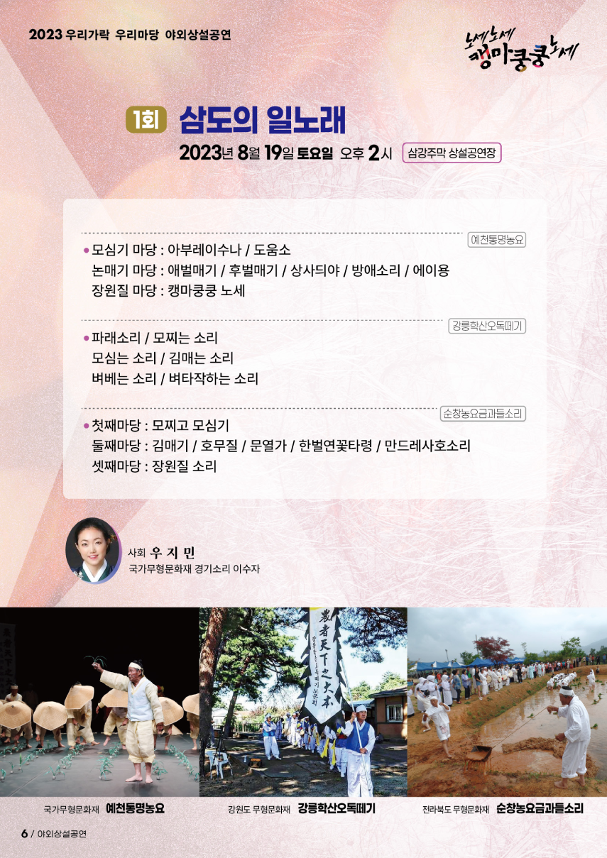 2023 우리가락 우리마당 야외상설공연 노세노세 캥마쿵쿵노세. ◎ 1회 삼도의 일노래 ◎ 2023년 8월 19일 토요일 오후 2시 삼강주막 상설공연장. 예천통명농요 - 모심기 마당 : 아부레이수나 /도움소, - 논매기 마당 : 애벌매기/후벌매기/상사듸야/방애소리/에이용, - 장원질 마당 : 캥마쿵쿵 노세. 강릉학산오독떼기 - 파래소리/모찌는 소리, - 모 심는 소리/김 매는 소리, - 벼 베는 소리/벼 타작하는 소리. 순창농요금과들소리 - 첫째마당 : 모찌고 모심기, - 둘째마당 : 김매기/호무질/문열가/한벌연꽃타령/만드레사호소리, - 셋째마당 : 장원질 소리. 사회 우지민(국가무형문화재 경기소리 이수자)