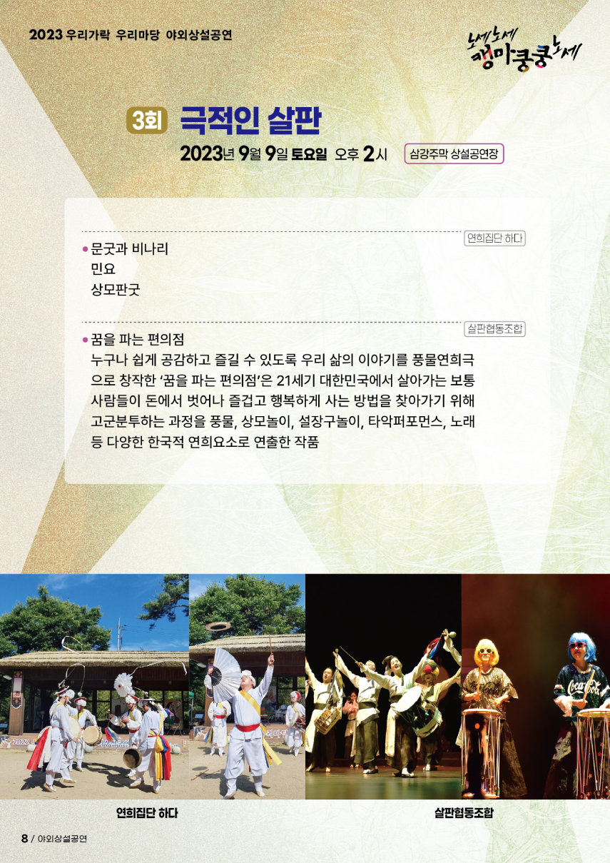 2023 우리가락 우리마당 야외상설공연 노세노세 캥마쿵쿵노세. ◎ 3회 극적인 살판 ◎ 2023년 9월 9일 토요일 오후2시 삼강주막 상설공연장. 연희집단 하다 - 문굿과 비나리, - 민요, - 상모판굿. 살판협동조합 - 꿈을 파는 편의점 : 누구나 쉽게 공감하고 즐길 수 있도록 우리 삶의 이야기를 풍물연희극으로 창작한 '꿈을 파는 편의점'은 21세기 대한민국에서 살아가는 보통 사람들이 돈에서 벗어나 즐겁고 행복하게 사는 방법을 찾아가기 위해 고군분투하는 과정을 풍물, 상모놀이, 설장구놀이, 타악퍼포먼스, 노래 등 다양한 한국적 연희요소로 연출한 작품.