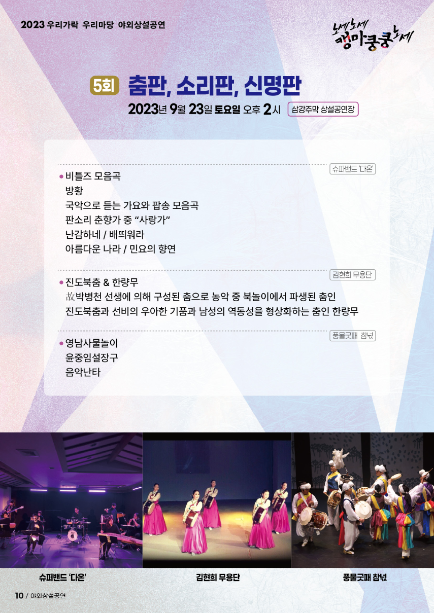 2023 우리가락 우리마당 야외상설공연 노세노세 캥마쿵쿵노세. ◎ 5회 춤판, 소리판, 신명판 ◎ 2023년 9월 23일 토요일 오후2시 삼강주막 상설공연장. 슈파밴드 '다온' - 비틀즈 모음곡, - 방황, - 국악으로 듣는 가요와 팝송 모음곡, - 판소리 춘향가 중 '사랑가', - 난감하네/배띄워라, - 아름다운 나라 / 민요의 향연. 김현희 무용단 - 진도북춤 & 한량무 : 故박병천 선생에 의해 구성된 춤으로 농악 중 북놀이에서 파생된 춤인 진도북춤과 선비의 우아한 기품과 남성의 역동성을 형상화하는 춤인 한량무. 풍물굿패 참넋 - 영남사물놀이, - 윤중임설장구, - 음악난타.