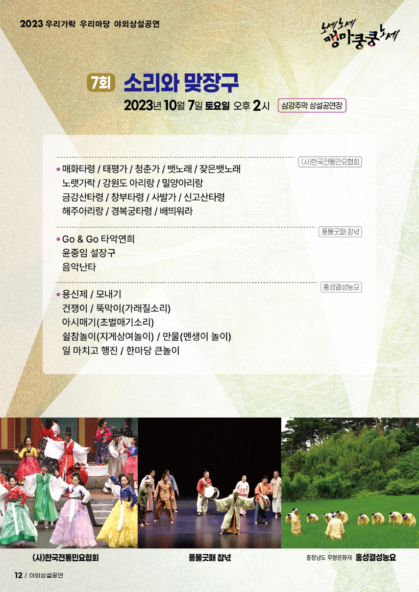 2023 우리가락 우리마당 야외상설공연 노세노세 캥마쿵쿵노세. ◎ 7회 소리와 맞장구 ◎ 2023년 10월 7일 토요일 오후 2시 삼강주막 상설공연장. (사)한국전통민요협회 - 매화타령/태평가/청춘가/뱃노래/잦은뱃노래, - 노랫가락/강원도 아리랑/밀양아리랑, - 금강산타령/창부타령/사발가/신고산타령, - 해주아리랑/경복궁타령/배띄워라. 풍물굿패 참넋 - GO&GO 타악연희, - 윤중임 설장구, - 음악난다. 홍성결성농요 - 용신제/모내기, - 건쟁이/뚝막이(가래질소리), - 아시매기(초벌매기소리), - 쉴참놀이(지게상여놀이)/만물(멘생이 놀이), - 일 마치고 행진/한마당 큰놀이.