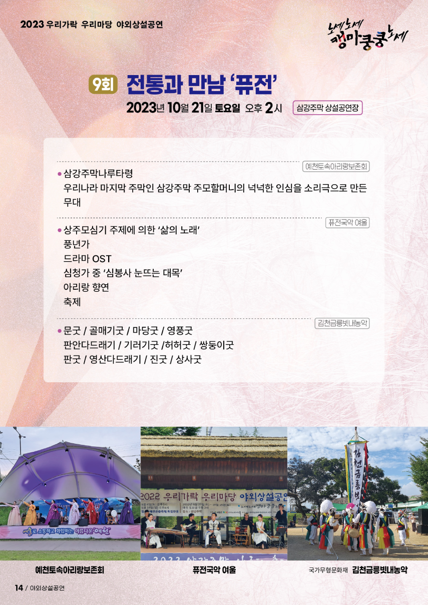 2023 우리가락 우리마당 야외상설공연 노세노세 캥마쿵쿵노세. ◎ 9회 전통과 만남 '퓨전' ◎ 2023년 10월 21일 토요일 오후2시 삼강주막 상설공연장. 예천토속아리랑보존회 - 삼강주막나루타령 : 우리나라 마지막 주막인 삼강주막 주모할머니의 넉넉한 임싱르 소리극으로 만든 무대. 퓨전국악 여울 - 상주모심기 주제에 의한 '삶의 노래', - 풍년가, - 드라마 OST, - 심청가 중 '심봉사 눈뜨는 대목', - 아리랑 향연, - 축제. 김천금릉빗내농악 - 문굿/골매기굿/마당굿/영풍굿, - 판안다드래기/기러기굿/허허굿/쌍둥이굿, - 판굿/영산다드래기/진굿/상사굿.