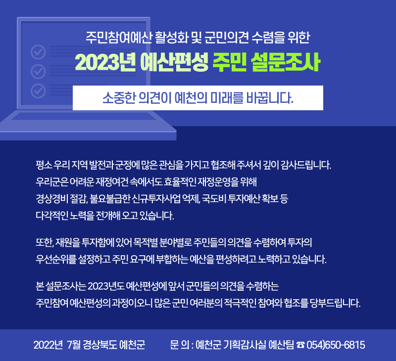 평소 우리 지역 발전과 군정에 많은 관심을 가지고 협조해 주셔서 깊이 감사드립니다.   우리군은 어려운 재정여건 속에서도 효율적인 재정운영을 위해 경상경비 절감, 불요불급한 신규투자사업 억제, 국도비 투자예산 확보 등 다각적인 노력을 전개해 오고 있습니다.   또한, 재원을 투자함에 있어 목적별 분야별로 주민들의 의견을 수렴하여 투자의 우선순위를 설정하고 주민 요구에 부합하는 예산을 편성하려고 노력하고 있습니다.   본 설문조사는 2023년도 예산편성에 앞서 군민들의 의견을 수렴하는 주민참여 예산편성의 과정이오니 많은 군민 여러분의 적극적인 참여와 협조를 당부드립니다. 2022년  7월 경상북도 예천군