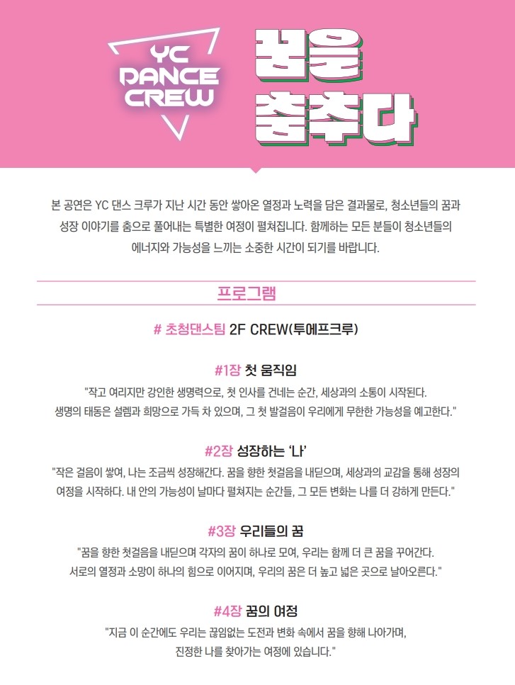 YC DANCE CREW 꿈을 춤추다 본 공연은 YC 댄스 크루가 지난 시간 동안 쌓아온 열정과 노력을 담은 결과물로, 청소년들의 꿈과 성장 이야기를 춤으로 풀어내는 특별한 여정이 펼쳐집니다. 함께하는 모든 분들이 청소년들의 에너지와 가능성을 느끼는 소중한 시간이 되기를 바랍니다. 프로그램 #초청댄스팀 2F CREW(투에프크루) #1장 첫 움직임 - '작고 여리지만 강인한 생명력으로, 첫 인사를 건내는 순간, 세상과의 소통이 시작된다. 생명의 태동은 설렘과 희망으로 가득 차 있으며, 그 첫 발걸음이 우리에게 무한한 가능성을 예고한다.' #2장 성장하는 '나' - '작은 걸음이 쌓여, 나는 조금씩 성장해간다. 꿈을 향한 첫걸음을 내딛으며, 세상과의 교감을 통해 성장의 여정을 시작하다. 내 안의 가능성이 날마다 펼쳐지는 순간들, 그 모든 변화는 나를 더 강하게 만든다.' #3장 우리들의 꿈 - '꿈을 향한 첫걸음을 내딛으며 각자의 꿈이 하나로 모여, 우리는 함께 더 큰 꿈을 꾸어간다. 서로의 열정과 소망이 하나의 힘으로 이어지며, 우리의 꿈은 더 높고 넓은 곳으로 날아오른다.' #4장 꿈의 여정 - '지금 이 순간에도 우리는 끊임없는 도전과 변화 속에서 꿈을 향해 나아가며, 진정한 나를 찾아가는 여정에 있습니다.'