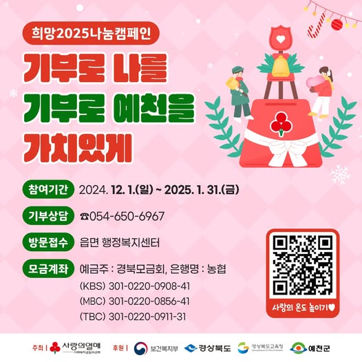 희망2024나눔캠페인 기부로 나를 기부로 예천을 가치있게 참여기간 : 2024. 12. 1.(일) ~ 2025. 1. 31.(금) 기부상담 : ☎054-650-6967 방문접수 : 읍면 행정복지센터 모금계좌 : 예금주 - 경북모금회, 은행명 - 농협 (KBS) 301-0220-0908-41 (MBC) 301-0220-0856-41 (TBC) 301-0220-0911-31 주최 : 사랑의열매, 후원 : 보건복지부, 경상북도, 경상북도교육청, 예천군
