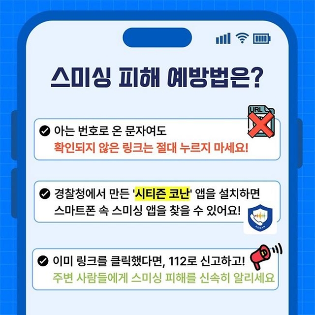 스미싱 피해 예방법은? 아는 번호로 온 문자여도 확인되지 않은 링크는 절대 누르지 마세요! 경찰청에서 만든 '시티즌 코난'앱을 설치하면 스마트폰 속 스미싱 앱을 찾을 수 있어요! 이미 링크를 클릭했다면, 112로 신고하고! 주변 사람들에게 스미싱 피해를 신속히 알리세요