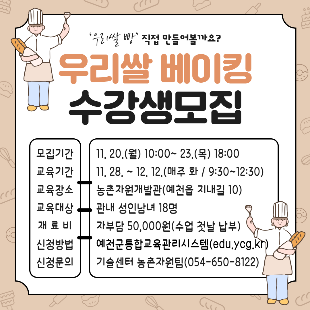 '우리쌀 빵' 직접 만들어볼까요? 우리쌀 베이킹 수강생모집 모집기간 : 11.20.(월) 10:00~ 11.23.(목) 18:00 교육기간 : 11.28. ~ 12.12.(매주 화 / 9:30 ~ 12:30) 교육장소 : 농촌자원개발관(예천읍 지내길 10) 교육대상 : 관내 성인남녀 18명 재료비 : 자부담 50,000원(수업 첫날 납부) 신청방법 : 예천군통합교육관리시스템(edu.ycg.kr) 신청문의 : 기술센터 농촌자원팀(054-650-8122)