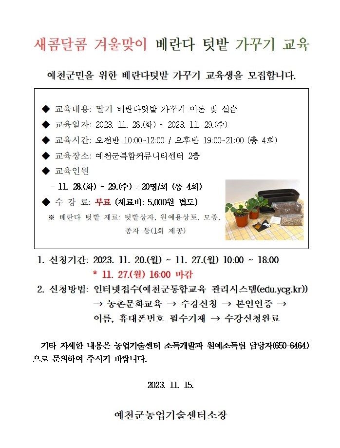 새콤달콤 겨울맞이 베란다 텃밭 가꾸기 교육 예천군미을 위한 베란다텃밭 가꾸기 교육생을 모집합니다.  교육내용 : 딸기 베란다 텃반 가꾸기 이론 및 실습 교육일자 : 2023. 11. 28.(화) ~ 2023. 11. 29.(수) 교육시간 : 오전반 10:00 ~ 12:00 / 오후반 19:00 ~ 21:00 (총 4회) 교육장소 : 예천군복합커뮤니티센터 2층 교육인원 : 11. 28.(화) ~ 29.(수) : 20명/회( 총 4회) 수강료 : 무료(재료비 5,000원 별도)  ※ 베란다 텃밭 재료 : 텃밭상자, 원예용상자, 모종, 종자 등(1회 제공) 1. 신청기간 : 2023. 11. 20.(월) ~ 11. 27.(월) 10:00 ~ 18:00 *11. 27.(월) 16:00 마감. 2. 신청방법 : 인터넷접수(예천군통합교육 관리시스템(edu.ycg.kr)) → 농촌문화교육 → 수강신청 → 본인인증 → 이름, 휴대폰번호 필수기재 → 수강신청완료.  기타 자세한 내용은 농업기술센터 소득개발과 원예소득팀 담당자(650-6464)로 문의하여 주시기 바랍니다. 2023. 11. 15. 예천군농업기술센터소장